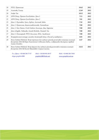 18   РІТО, Пржонська                                                                                         10:43   2012
19   Альонова, Голець                                                                                        12:48   2012
20   Андре Тан                                                                                               10:52   2012
21   UFW Diary. Проект EuroFashion. День 1                                                                   7:15    2012
22   UFW Diary. Проект EuroFashion. День 2                                                                   7:01    2012
23   День 1. Пустовіт, Гресь, Бублік, Анісімов, Бевза                                                        7:58    2012
24   День 2. Пржонська, КаменськаКононова, Литковська                                                        7:00    2012
25   День 3. New Names, Fresh Fashion, Климчук, Дац, Буреніна                                                7:00    2012
26   День 4.Бурба, Лобанова, Anouki Bicholla, Ліпаков, Тан                                                   7:00    2012
27   День 5. Пономарьов, РІТО, Кисленко, IDoL, Залевський                                                    7:00    2012
28   Всеукраїнський конкурс молодих дизайнерів одягу «Погляд у майбутнє».                                    8:05    2012
29   Rixos Fashion Weekend. Вечір третього дня модного уікенду розпочався показами колекцій                  8:47    2012
     весна/літо 2012 від Кіри Пластініної і Світлани Бевзи, а завершився виступом чарівної
     Злати Огнєвич.
30   Rixos Fashion Weekend. Вечір другого дня модного уікенду розпочався показами колекцій                   14:52   2012
     весна/літо 2012 від Ксенії Мамедової і Сержа Смоліна.

      Тел. /факс: +38 044 286 77 87       Моб.: +38 050 985 49 87                Моб.: +38 068 201 70 05
      skype graphite2005                  graphite2005@ukr.net                   www.graphite.net.ua




                                           01103, Украина, г. Киев, a/я 54
                    тел./факс: (044) 2 8 6 7 7 8 7 , 8 ( 0 5 0 ) 9 8 5 4 9 8 7 , 8 ( 0 6 8 ) 2 0 1 7 0 0 5
 
