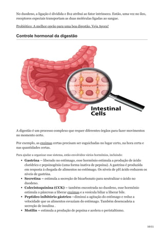 10/11
No duodeno, a ligação é dividida e B12 atribui ao fator intrínseco. Então, uma vez no íleo,
receptores especiais transportam as duas moléculas ligadas ao sangue.
Probiótico: A melhor opção para uma boa digestão. Veja Agora!
Controle hormonal da digestão
A digestão é um processo complexo que requer diferentes órgãos para fazer movimentos
no momento certo.
Por exemplo, as enzimas certas precisam ser esguichadas no lugar certo, na hora certa e
nas quantidades certas.
Para ajudar a organizar esse sistema, estão envolvidos vários hormônios, incluindo:
Gastrina – liberado no estômago, esse hormônio estimula a produção de ácido
clorídrico e pepsinogênio (uma forma inativa de pepsina). A gastrina é produzida
em resposta à chegada de alimentos no estômago. Os níveis de pH ácido reduzem os
níveis de gastrina.
Secretina – estimula a secreção de bicarbonato para neutralizar o ácido no
duodeno.
Colecistoquinina (CCK) – também encontrada no duodeno, esse hormônio
estimula o pâncreas a liberar enzimas e a vesícula biliar a liberar bile.
Peptídeo inibitório gástrico –diminui a agitação do estômago e reduz a
velocidade que os alimentos esvaziam do estômago. Também desencadeia a
secreção de insulina .
Motilin – estimula a produção de pepsina e acelera o peristaltismo.
 
