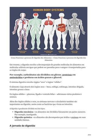 2/11
Como Funciona o processo de digestão dos Alimentos – Como Funciona o processo de digestão dos
Alimentos
Em resumo, a digestão envolve a decomposição de grandes moléculas de alimentos em
moléculas solúveis em água que podem ser passadas para o sangue e transportadas para
os órgãos do corpo.
Por exemplo, carboidratos são divididos em glicose, proteínas em
aminoácidos e gorduras em ácidos graxos e glicerol.
O sistema digestivo envolve órgãos “ocos” e órgãos “sólidos”.
O alimento viaja através dos órgãos ocos – boca, esôfago, estômago, intestino delgado,
intestino grosso e ânus.
Os órgãos sólidos – pâncreas, fígado e vesícula biliar – adicionam vários produtos à
mistura.
Além dos órgãos sólidos e ocos, os sistemas nervoso e circulatório também são
importantes na digestão, assim como as bactérias que vivem no intestino.
A digestão é geralmente dividida em dois tipos:
Digestão mecânica –os alimentos são divididos fisicamente em partes menores.
Por exemplo, mastigando.
Digestão química –os alimentos são decompostos por ácidos e enzimas em suas
unidades básicas.
A jornada da digestão
 