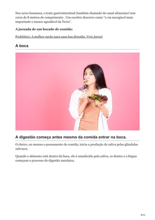 3/11
Nos seres humanos, o trato gastrointestinal (também chamado de canal alimentar) tem
cerca de 8 metros de comprimento . Um escritor descreve como “a via navegável mais
importante e menos agradável da Terra”.
A jornada de um bocado de comida:
Probiótico: A melhor opção para uma boa digestão. Veja Agora!
A boca
A digestão começa antes mesmo da comida entrar na boca.
O cheiro, ou mesmo o pensamento de comida, inicia a produção de saliva pelas glândulas
salivares.
Quando o alimento está dentro da boca, ele é umedecido pela saliva, os dentes e a língua
começam o processo de digestão mecânica.
 