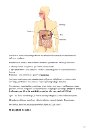 5/11
O alimento entra no estômago através de uma válvula muscular no topo chamada
esfíncter cardíaco .
Este esfíncter controla a quantidade de comida que entra no estômago e quando.
O estômago contém suco gástrico, que contém principalmente:
Ácido clorídrico –um ácido que é forte o suficiente para dissolver as lâminas de
barbear .
Pepsina – uma enzima que quebra as proteínas.
Ambos os produtos químicos podem potencialmente prejudicar o revestimento do
estômago, produzindo uma camada viscosa para se proteger de danos.
No estômago, o peristaltismo continua, o que ajuda a misturar a comida com os sucos
gástricos. Poucos compostos são absorvidos no sangue pelo estômago; exceções a isso
incluem água, álcool e anti-inflamatórios não esteróides (AINEs).
Após 1 a 2 horas no estômago, a comida é uma pasta grossa, conhecida como quimo.
Ele deixa o estômago através do esfíncter pilórico na parte inferior do estômago.
Probiótico: A melhor opção para uma boa digestão. Veja Agora!
O intestino delgado
 