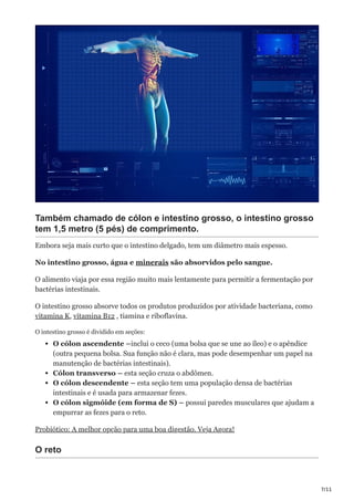 7/11
Também chamado de cólon e intestino grosso, o intestino grosso
tem 1,5 metro (5 pés) de comprimento.
Embora seja mais curto que o intestino delgado, tem um diâmetro mais espesso.
No intestino grosso, água e minerais são absorvidos pelo sangue.
O alimento viaja por essa região muito mais lentamente para permitir a fermentação por
bactérias intestinais.
O intestino grosso absorve todos os produtos produzidos por atividade bacteriana, como
vitamina K, vitamina B12 , tiamina e riboflavina.
O intestino grosso é dividido em seções:
O cólon ascendente –inclui o ceco (uma bolsa que se une ao íleo) e o apêndice
(outra pequena bolsa. Sua função não é clara, mas pode desempenhar um papel na
manutenção de bactérias intestinais).
Cólon transverso – esta seção cruza o abdômen.
O cólon descendente – esta seção tem uma população densa de bactérias
intestinais e é usada para armazenar fezes.
O cólon sigmóide (em forma de S) – possui paredes musculares que ajudam a
empurrar as fezes para o reto.
Probiótico: A melhor opção para uma boa digestão. Veja Agora!
O reto
 