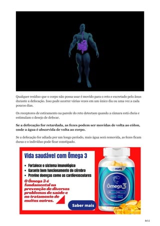 8/11
Qualquer resíduo que o corpo não possa usar é movido para o reto e excretado pelo ânus
durante a defecação. Isso pode ocorrer várias vezes em um único dia ou uma vez a cada
poucos dias.
Os receptores de estiramento na parede do reto detectam quando a câmara está cheia e
estimulam o desejo de defecar.
Se a defecação for retardada, as fezes podem ser movidas de volta ao cólon,
onde a água é absorvida de volta ao corpo.
Se a defecação for adiada por um longo período, mais água será removida, as fezes ficam
duras e o indivíduo pode ficar constipado.
 