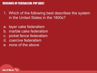 VERSIONS OF FEDERALISM: POP QUIZ! 
1. Which of the following best describes the system 
in the United States in the 1800s? 
a. layer cake federalism 
b. marble cake federalism 
c. picket fence federalism 
d. coercive federalism 
e. none of the above 
 