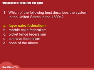 VERSIONS OF FEDERALISM: POP QUIZ! 
1. Which of the following best describes the system 
in the United States in the 1800s? 
a. layer cake federalism 
b. marble cake federalism 
c. picket fence federalism 
d. coercive federalism 
e. none of the above 
 