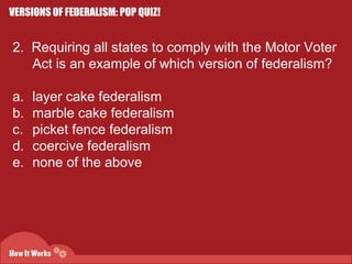 VERSIONS OF FEDERALISM: POP QUIZ! 
2. Requiring all states to comply with the Motor Voter 
Act is an example of which version of federalism? 
a. layer cake federalism 
b. marble cake federalism 
c. picket fence federalism 
d. coercive federalism 
e. none of the above 
 
