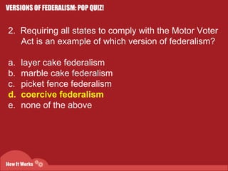 VERSIONS OF FEDERALISM: POP QUIZ! 
2. Requiring all states to comply with the Motor Voter 
Act is an example of which version of federalism? 
a. layer cake federalism 
b. marble cake federalism 
c. picket fence federalism 
d. coercive federalism 
e. none of the above 
 