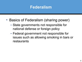 5 
Federalism 
• Basics of Federalism (sharing power) 
– State governments not responsible for 
national defense or foreign policy 
– Federal government not responsible for 
issues such as allowing smoking in bars or 
restaurants 
 