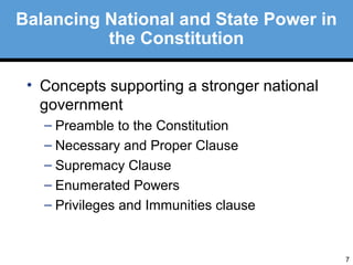 7 
Balancing National and State Power in 
the Constitution 
• Concepts supporting a stronger national 
government 
– Preamble to the Constitution 
– Necessary and Proper Clause 
– Supremacy Clause 
– Enumerated Powers 
– Privileges and Immunities clause 
 