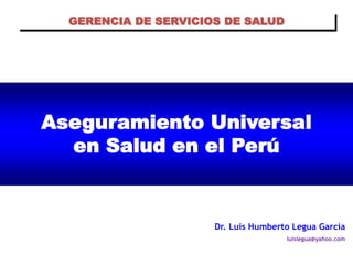 GERENCIA DE SERVICIOS DE SALUD




Aseguramiento Universal
  en Salud en el Perú


                      Dr. Luis Humberto Legua García
                                      luislegua@yahoo.com
 
