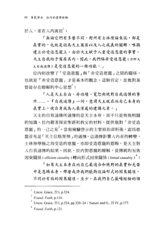 90   第貳部分拉內的靈修經驗




於人，並在人內寓居 1
                  「無論它們有多麼不同，對所有士林理論來說，都是

         真實的，也就是認烏天主寓居以及人之成義的關聯，唯獨

         建立於受造恩寵上。由於天主賦予人靈受造恩寵的事實，

         天主自我給予寓居其內。因此，我們稱非受造恩寵(亦即天

         主自我通傳)是受造恩寵的一種功能。」

         拉內則改變了「受造恩寵」與「非受造恩寵」之悶的關係，

也就是「非受造恩寵」才是基本的觀念。這個肯定，是他對基

督徒存在瞭解的中心思想2
                  「人是天主自由、非功績、寬恕與絕對自我通傳的事

         件. . . . ..   0   Ií自我通傳』一詞，意謂天主就在祂自己本身的

         真實上，使自身成為人最深處的建構元素。」

         天主的自我通傳所通傳的是天主本身，而不只是與祂相闊

的知識。拉內藉著探索聖經和教父的材料，提供他對「非受造

恩寵」的一己之見 3 。當他檢驗啟示的主要原始資料後，認為恩
寵首先是「天主位格聖神」的通傳，這通傳影響人內在的轉變，

士林神學稱之為受造的恩寵，亦即受造恩寵的恩賜，是天主對

人自我通傳的結果。因此，拉內對恩寵的瞭解，從傳統的有效

因果關係( efficient causal句)轉向形式因果關係 (formal causality )4.
                  「如呆天主本身在祂自己最適合和絕對的真實和光榮

         中是恩賜本身，那麼或許我們能夠設論形式的因果關係，

         不同於有效的因果關係。至少，在我們自己範疇經驗的領



     l   lJncre.Grace, Tl L P-324.
     2   Foun d. Fai的. p. 1l 6.
     31JncreGrac巴， TII , p.324 , pp.320~24 ; Nature and G刊 TIIV， p.l 77.
     4Found-Foith , p.l21.
 