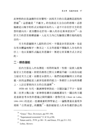 第五章     恩寵的經驗   97




此神聖的自我通傳作任何聲明，因為天主的自我通傳是超性的

恩寵訕。這恩寵是「不虧欠」的也就是天主白白的恩賜。這恩
寵總是以賜予的形式呈現給所有的人。這不只存在於天主的思

想和意向內，更具體存在於每一個人的存在基本狀況中鈞。由
於天主的普世救贖意顧，人在天主內已先驗預定嚮往他的超性

目的。

     天主的恩寵賜予人超性的召叫，不僅是存在狀況地，也是

存有本體論地賜予。換言之，天主的恩寵不僅臨在人存有的次

序上，也以某種形式臨在其意識中，那是它在某種方式上決定

的。


二、 111頁命潛能

     拉內主張在人內有潛能、相符的氣質、性情，促使人能夠

接受天主的恩寵。即使為那些已對天主轉面不顱，以致沒有能

力接受天主之愛，而應受永罰的人，他們仍能經驗到天主的恩

寵，因為這潛能是人最深也最真的能力，紮根於人存有的基礎

上，人註定要朝向天主的自我通傳26 。
     1930~40 年代，歐洲神學界對此一主題討論了不少，促使

第二世界大戰以後，新神學思潮在法國應運而生，關注的主題

是重新思考本性和恩寵之間的關係。德魯、巴克( Henri de Lubac ,

1896-1991 )則是此一思潮重要的神學家之一，論點著重在重現多

瑪斯「自然渴望」的觀點 27 。他拒絕接受人的本性處於靜止的


  叫“Grace，" Theo. Dictionary , pp.193-194.
  25 “ Supematura1 existential ," S. M 11 , p.306.
  26Nature and G , TI IV, p.l86;N.and Grace, TI L PP-3l l~3l2.
  27 Lubac，丸。stery.
 