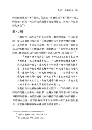 第五章   恩寵的經驗   101



的互動顯然用不著「超性」的說法，那麼也用不著「純粹本性」

的詞彙。因此，天主的自我通傳不再是附屬品，而是人存在最
深的奧秘 38 。


三、小結

   有關拉內「超性存在的基本狀況」觀念的討論，可以這樣

說，當人在做任何事之前，早就隸屬於天主普世救贖的意願。

這「基本狀況」不只是外在的，也不只是天主的命令，而是造

成人的客觀和存有本體論改變。由此觀之，                 r 超性存在的基本

狀況」觀念揭露人的天賦和性 1育，並進入與天主愛的關係中 39
         「因此，他必須為它(這愛，亦即天主自己)其有真正的
    『潛能』。他必須總是有它......。這個潛能絕對是在他內

   最深且最真的能力，是他的中心和根源。他必須總是擁有

   它:甚至為那些已對此愛轉面不顧，以致沒有能力接受此

   愛，應受永罰的人，仍能經驗到此愛......。結果是他必須

   總是保持他之所以受造:在天主本身三重生活的直接中，

   火熱地渴求天主自己。為自我賜予位格的天主，其能力是

   人的本質中心和永久不變的存在狀態。」

   在對拉內宗教經驗瞭解的反省光照下，以下的事節，所要
探討的是隨之而來的一些影響，並嘗試在拉內思想中結合超驗

和範疇的經驗。倘若要宣稱拉內的靈修不是純粹向內的靈修，

而是朝向世界，亦即能夠在日常生活事物中與天主相遇的靈

修，這超驗和範疇經驗的連結是非常重要的。




  38 參照谷《神學人學)) 250~256 頁。
  "N.and Grace, TI L pp3l l~3l2.
 