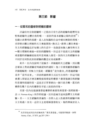 102   第貳部分     拉內的靈修經驗




                             第三節影響



一、從匿名的靈修到明確的靈修


      討論拉內宗教經驗時，已指出日常生活的經驗和經歷所有

特殊經驗的主體自我的唯一、原初的基本經驗之間的差別 40;
也顯示此聲明的基礎，是人在知識和自由中朝向無限的視域，

亦即朝向難以理解的天主奧秘開放。換言之，藉著人嚮往奧秘，

天主的經驗臨在於每個人的生活中，也就是每個人擁有與天主

一難以理解的奧秘一原初的關聯性。但這並不是說天主的經驗

或恩寵的經驗總是如其所是地被人接受，因為天主的經驗本身

不同於任何對此原初經驗的觀念反省或解釋。

      此外，拉內也說明了從隱含、非顯題的天主經驗，到在觀

念層面上對此經驗更明確認知的過程。他十分重視靈修經驗的

非顯題幅度，並極力主張此一經驗是「從內發出」的恩寵經驗，

並非「從外而來 J               '即由教義教導方式衍生出來的。但這可能

會遭人質疑是否會逐漸毀損基督徒的靈修?藉著強調宗教經驗

的普遍和超越特質，這是否正冒著朝向一個只是含糊、匿名的


靈修危機?拉內的靈修似乎給人如此的印象。

      其實，拉內也強調基督徒靈修的重要性和需要。按照紐曼﹒

金( J. Norman King )所作的結論，拉內從兩方面來詮釋天主的經

驗。其一，天主經驗的普遍性，亦即人在人性最深的經驗中與

天主相遇;其次，這位天主是耶穌基督的父，袖的神寓居在人




      40 此差別也成為拉內宣稱成為「匿名基督徒」可能性的根源，參照
       Anony. Chri. , Tl XIV , pp.287-294   。
 