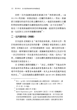 122   第參部分   拉內靈修經驗的依納爵幅度




       同時，拉內強調依納爵是最適合用「與教會同感 J                            (操

352~370 )的詞彙'來描述他是一位屬於教會的人。然而，依納

爵主要關切的是作為位格主體的現代人。他認為依納爵以主體

的神慰和神枯經驗作為靈修旅程的出發點，是不容忽視的 10 。
他也十分重視依納爵所深信的神秘經驗，能提供信仰整個內

涵，包括對天主和世界整體的瞭解 11 。

二、拉內眼中的《神操》

      拉內認為《神操》是「後宗教改革教會」的基本文件，對

於教會的歷史具有決定性的影響，                 ((神操》曾給教會注入新的

事物。《神操》並非一系列的虔敬默想，而是一種刻意的安排，

塑造出一種單獨和折禱的氛間，使操練者能夠對自己生活中某

一決定性的時刻，作出基本和自由的決定。因此，拉內以「選

擇」的觀點詮釋《神操))             ，亦即具體的選擇使得基督徒信仰能

夠落實在基督徒身上。

      在《神操》選擇的觀點下，             r 決定」的類型「不能由信仰

的普遍原則或單獨由人類共通的智慧推衍出來;而是唯獨在祈

禱中所得到的一種實存知識的邏輯，從天主和祂的恩寵所接受

的洪定」 l2 。這是依納爵由選擇的規則(操 169~189 )發展出來的


      10 同上， p.140 。拉內引述依納爵白述小傳的內容，參照侯景文、譚
       璧輝譯， ((聖依納爵:自述小傳﹒心靈日記)) (台北:光啟，         1991 ) ,
       27~31 頁， 5~9 號。

      11 侯《依納爵小傳)) 29~30 號。
      l2SPIrit.Experiences， p8 。拉內在書中(前言) (8 頁)提醒讀者，
        《神操》的真正意義只能從神操的操練流露出來，而不是從已經

        印好的神學默想材料。這並不是說依納爵忽視反省和作決定的理

       智思考過程，而是將之視為推演出來和次要的，因此運用在基本
 