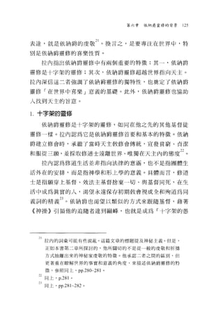第六章   依納爵室修的背景   125




表達，就是依納爵的虔敬 21 。換言之，是要專注在世界中，特
別是依納爵靈修的喜樂性質。

     拉內指出依納爵靈修中有兩個重要的特徵:其一，依納爵

靈修是十字架的靈修;其次，依納爵靈修超越世界指向天主。

拉內深信這二者強調了依納爵靈修的獨特性，也奠定了依納爵

靈修「在世界中喜樂」意義的基礎。此外，依納爵靈修也協助

人找到天主的旨意。

l   十字架的靈修

     依納爵靈修是十字架的靈修，如同在他之先的其他基督徒

靈修一樣。拉內認為它是依納爵靈修首要和基本的特徵。依納

爵建立修會時，承繼了當時天主教修會傳統，宣發貧窮、貞潔

和服從三願'並採取修道士遠離世界、唯獨在天主內的態度泣。
     拉內認為修道生活並非指向法律的意涵，也不是指團體生

活外在的安排，而是指神學和形上學的意義。具體而言，修道

士是指願穿上基督、效法主基督捨棄一切、與基督同死，在生

活中成為真實的人，渴望永遠保存初期教會視成全和殉道為同

義詞的精義 23 。依納爵也渴望以類似的方式來跟隨基督，藉著
    《神操》引領他的追隨者達到巔峰，也就是成為「十字架的愚




     21 拉內的詞彙可能有些混亂。這篇文章的標題提及神秘主義。但是，
      正如本書第二章所探討的，他所關切的不是從一般的虔敬和祈禱

      方式抽離出來的神秘家虔敬的特徵。他承認二者之間的區別，但

      更著重在暸解tH:界的事實和意義的角度，來描述依納爵靈修的特

      徵，參照同上， pp .2 80~281 。

     之同上， p.281   0




     3 同仁，悍 .281~282 。
 