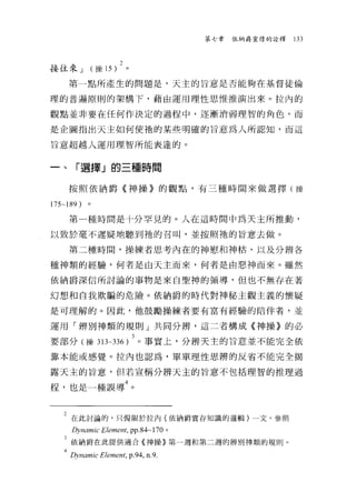 第七章   依納爵靈修的詮釋   133



接往來 J (操的 )2 。
    第一點所產生的問題是，天主的旨意是否能夠在基督徒倫

理的普遍原則的架構 f' 藉由運用理性思惟推演出來。拉內的

觀點並非要在任何作決定的過程中，逐漸消弱理智的角色，而

是企圖指出天主如何使袖的某些明確的旨意為人所認知，而這

旨意超越人運用理智所能表達的。


一、「選擇」的三種時間

    按照依納爵《神操》的觀點，有三種時間來做選擇(操

175-189   )。

    第一種時間是十分罕見的。人在這時間中為天主所推動，

以致於毫不遲疑地聽到祂的召叫，並按照祂的旨意去做。

    第二種時間，操練者思考內在的神慰和神枯，以及分辨各

種神類的經驗，何者是白天主而來，何者是由惡神而來。雖然

依納爵深信所討論的事物是來自聖神的領導，但也不無存在著

幻想和自我欺騙的危險。依納爵的時代對神秘主觀主義的懷疑

是可理解的。因此，他鼓勵操練者要有富有經驗的陪伴者，並

運用「辨別神類的規則」共同分辨，這二者構成《神操》的必

要部分(操 3lL336)3 。事實上，分辨天主的旨意並不能完全依
靠本能或感覺。拉內也認為，單單理性思辨的反省不能完全揭

露天主的旨意，但若宣稱分辨天主的旨意不包括理智的推理過

程，也是一種誤導4 。


   2 在此討論的，只侷限於拉內(依納爵實存知識的邏輯)一文，參照
     Dynamic Eleme肘， pp.84-170 。
   3 依納爵在此提供適合的申操》第一週和第二週的辨別神類的規則。
   411VHGmIC   ElentEF呵， p.94， n.9
 