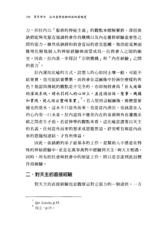 166    第參部分      拉內靈修經驗的依納爵幅度




力，但拉內以「服務的神秘主義」的觀點來瞭解靈修，深信依

納爵能夠克服在強調教會作為機構以及內在靈修經驗重要性之

間的張力。雖然依納爵和教會當局的意見抵觸，他仍能毫無困

難地化解他個人的神秘經驗與渴望成為一位教會人之間的衝

突。因此，拉內進一步探討「宗教機構」和「內在經驗」之間

的張力 7 。
       拉內運用比喻的方式，設想人的心如同土壤一般，可能不

結果實，也可能結實疊疊，而教會在這圖像中扮演什麼樣的角

色?他認為傳統的觀點是不完全的，亦即視教會為「巨大複雜

的灌溉系統，將水引到人的心田上，並透過話語、聖事、機構

和實踐，使之結出豐碩果實」 8 。若人堅持這幅圖像，那麼需要
補充的是水，這水不只從外而來，也是從內湧出，也就是在人

的心內有一口水泉。拉內認為不應在內在的泉源與外在灌溉系

統之間產生矛盾。若從神學的觀點來看，這比喻意謂著以天主

的名義，任何從外而來的懇求或恩寵管道，終究唯有與從內而

來的恩寵相連結，才有所俾益。

       因此，依納爵的弟子最基本的工作，是幫助人不僅是在特

殊的神秘經驗中，更是在萬事萬物中經驗到天主，與天主相遇。

同時，所有的社會與教會中的使徒工作，將以是否達到此目標

作為檢驗。


二、對天主的直接經驗

       對天主的直接經驗也是觀察這對立張力的一個途徑。一方




      7Ign.Loyola, p.l5.
      8 同上， p.15 。
 