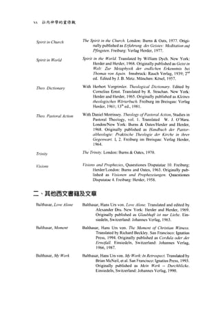XX   拉內神學的靈修觀




 Spirit in Church        The Spirit in the Churc h. London: Burns & Oats, 1977. Origi-
                              nally published as E抽hrung des Geistes: Meditation auj
                              Pjingsten. Freiburg: Verlag Herder, 1977.

 電'p irit   in World     Spirit in the World. Translated by William Dych. New York
                                Herder and Herder, 1968. Originally published as Geist in
                                Welt: Zur Metaphysik der endlichen Erkenntnis bei
                                Thomas von Aqu間. Innsbruck: Rauch Verlag , 1939; 2nd
                                ed. Edited by J. B. Metz. München: Kösel , 1957.

 Theo. Dictionarv        With Herbert Vorgrimle r. Theological Dictionary. Edited by
                              Comelius Erns t. Translated by R. Strachan. New York:
                              Herder and Herder, 1965. Originally published as Kleines
                              theologisch臼 Wärterbuch. Freiburg im Breisgau: Verlag
                              Herder, 1961; 13 th ed 叫 1981

 Theo. Pastoral Action   With Daniel Morrissey. Theology ofPω toral Action , Studi的 m
                              Pastoral Theology , vo l. 1. Translated W. J. O'Hara.
                              London外~ew Y ork: Bums & Oates/Herder and Herder ,
                              1968. Originally published as Handbuch der Pastor-
                              αltheologie: Prαktische Theologie deγ Kirche in ih間，
                              Gegenwart. 1, 2. Freiburg im Breisgau: Verlag Herder ,
                              1964.

 Triniσ
                         The Trinity. London: Burns & Oates , 1970.


 Visions                 Visions and Propheci凹， Quaestiones Disputatae 10. Freiburg:
                               Herder/London: Bums and Oates , 1963. Originally pub
                               lished as Visionen und Prophezeiungen. Quaestiones
                               Disputatae 4. Freiburg: Herder, 1958.


二、其他西文書籍及文章

 Balthasar, Love Alone   Balthasar, Hans Urs von. Love Alone. Translated and edited by
                                Alexander Dru. New York: Herder and Herder, 1969.
                                Originally published as Glaubhaft ist nur Liebe. Ein-
                                siedeln , Switzerland: Johannes Verlag, 1963

 Balthasar, Moment       Balthas缸，  Hans Urs von. The Moment of Christian Witness
                                 Translated by Richard Beckley. San Francisco: Ignatius
                                 Press , 1994. Originally published as Cordu/a oder der
                                 Ernstfall. Einsiedeln , Switzerland: Johannes Verlag ,
                                 1966, 1987.
 Balthasar, A有y Work     Balthasar, Hans Urs von. My Work: Jn Retrospect. Translated by
                                Brian McNeil , et a l. San Francisco: Ignatius Press , 1993
                                Originally published as Mein Werk -- Durchblicke.
                                Einsiedeln, Switzerland: Johannes Verlag , 1990
 
