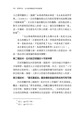 190   第肆部分    拉內靈修觀的評估與發展




主之愛的關係上，強調「如果我們彼此相愛，天主就在我們中

間 J    (若壹四 12 )。巴耳塔撒則指出拉內對若望著作的詮釋忽略

了耶穌基督 ll ，並且似乎過份簡化拉內的觀點，認為他是將人
對天主的愛等同於對近人的愛。反之，當巴耳塔撒使用「愛」

這一字彙時，首先提及天主對人的愛，而不是人對天主和近人
的愛 12 •

            「天主對我們的愛在這事上已顯示出來:就是天主把

       自己的獨生子，打發到世界上來，好使我們藉著他得到生

       命。愛就在於此:不是我們愛了天主，而是他愛了我們，

      且打發自己的兒子，為我們做買賣罪祭(若壹四 9-10)   0   J

       因此巴耳塔撒主張，如果對天主的愛和對人的愛是同一的

話，就必須以基督論的術語來瞭解。


第二個批判:拉內缺乏明確的十字架神學

       巴耳塔撒對拉內思想的第二個批判，是拉內缺乏明確的十

字架神學。他認為天主可接受的愛的唯一形式，是出自「十字

架的決定性時刻」。這對天主的愛絕對優先性的認知，是首要

的宗教行動。那麼，人對天主的愛自然流露成為對近人的愛。

第三個批判:           r 匿名基督徒」觀念導致基督宗教成為可有可無

       巴耳塔撒的第三個批判，是拉內受人爭議的「匿名基督徒」

觀念。他認為這「匿名基督徒」的觀念難免導致基督宗教成為

可有可無，那麼也不需要「決定性的時刻」、先知性的見證，

以及為信仰殉道。如果神學走向這途徑，終究會導致人對是否




      II 間上， pp.107寸的。
      12 岡上， pp.112~1 日。
 