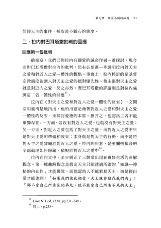 第九章   綜合不同的批判   191



信仰天主的事件，採敢漠不關心的態度。


二、拉內對巴耳塔撒批判的回應


回應第一個批判

   前幾章，我們己對拉內有關愛的誡命作過一番探討，現今

面對巴耳塔撒對拉內的批判，仍有必要進一步說明拉內對天主

之愛和對近人之愛一體性的觀點。事實上，拉內控訴的是基督

宗教過度強調人對天主之愛的絕對優先性。他主張對天主之愛

就是對近人之愛，反之亦然。而巴耳塔撒的評論則是對拉內強

調這二者一體性的回應 13 。

   拉內在(對天主之愛和對近人之愛一體性的反省〉一文開

宗明義清楚地指出，他的用意是藉著對近人之愛和對天主之愛
一體性的反省，來探討愛德的本質。換言之，他認為二者不能

單獨存在:一方面，若沒有對近人之愛，也就沒有對天主之愛;

另一方面，對近人之愛包括了對天主之愛，而對近人之愛不只

是對天主愛的準備和效果;本身就是對天主的行動，而不是將

對天主之愛隸屬於對近人之愛。拉內的用意，是要闡明福音的

全部真理如何隱藏、植根於對近人之愛中 14 。
   拉內在同文中，至少糾正了三個常出現在靈修生活的曲解

觀念。第一種曲解觀念是假定天主只能透過所謂的「知識一神

秘的內在性」才能獲致，而他認為人不能看見天主，而是經由

愛才能達到:         r 如泉我們彼此相愛，天主就存留在我們內」

「那不愛自己所看見的弟兄，就不能愛自己所看不見的天主」



  i3Love N.God , TI VL pp.231~249 。
  14 同上， p.233 。
 