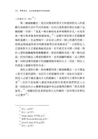 192   第肆部分        拉內靈修觀的評估與發展




(若壹四 12        ' 20)
       第二種曲解觀念，是任何嘗試將對天主的愛與對近人的愛

劃分成兩個生活中不同的領域。拉內以他對愛的看法克服了這

種曲解，亦即:                 r 愛是一種行動的反省和明顯的方式，以及作

為一種行為非概念的超越視域 J M 。這個分別是建立在超驗視
域的基礎上。在這視域中，存在是人與男一個人相遇的空間，

即使這視域通常沒有明顯地被帶出來或被命名 17 。正如對近人
之愛和對天主之愛能夠區別出來，但不能完全分開。同樣，對

於人愛的超驗幅度與範疇幅度，彼此的關係也是一樣。換句話

說，拉內宣稱在人際愛的關係中，也有超驗的幅度。這人際的

愛，同時因著所被賦予的超驗視域而朝向天主。因此，對近人

的愛是人超越本質的完成。

       無私之愛的行動，指向靈修的第三種曲解觀念。它不僅是

人對天主愛的證明，也為天主的恩寵所支持。因此拉內認為，

對近人之愛不僅是邁向天主的踏腳石，更是對天主愛的行動本

身 18 。由於不是每個人都能用如此眼光來看待他們對近人之
愛，因此拉內小心翼翼地談論所有正面倫理活動的「匿名基督

徒性」 l9 。他關切的是基督徒與天主的關係，如何專注在對近
人之愛中鉤。




      的同上， p.235 。
      16 同上， p. 237 。
      l7VEHEr.Saints , TI VIII , p.17.
      18 參照 Need and Blessing, p.29 。
      l9Love N.God, TI VL P-238.
      20 同上， p.235 。
 