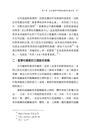 第十章   拉內重修中明確的基督宗教本質   227



      拉內發展教會學時，清楚意識到可見教會的重要性，同時

也希望避免所謂「教會學的奈斯多略主義 J                        '亦即除了可見之
外，忽略其他的事物 64 。要獲致這平衡的關鍵，是將教會描述
為聖事，並以聖事性的觀點為中心。這是他對象徵本質的瞭解。

聖事並非純粹內在和不可見的天主恩寵與人的相遇，也不僅是

外在的記號，而是聖事的內在和外在幅度同樣重要。因此，任

何對聖事的定義，若只提及可見的標記，而未指出所指的事物，

也就是未能將聖事視為內涵實物的象徵'便是不充分的 65 。當
他宣稱聖事是「恩寵原因」時，意謂著「它是藉象徵的因果關

係 J '也就是「內在(本質)的真實象徵」 66 。

二、聖事性幅度的三個基本架構


      拉內靈修的聖事性幅度，是從上述基本洞察發展而出，並

將之放在所謂生活出來的靈修之三個基本架構上。這三個基本

架構，都是以拉內神學方法的辯證張力觀點來呈現:其一，靈

修的超驗幅度和範疇幅度之間的張力;其次，靈修的個人幅度

和聖事幅度之間的張力;最後，靈修的制度幅度和神恩幅度之

間的張力。

      靈修的超驗幅度和範疇幅度之間的一體性與相互影響呈現

出:一方面，有天主的絕對超世界性;另一方面，天主不是停

留在「那一邊的 J            '而是在基督內自我通傳給人。因此，如何

保持範疇和超驗幅度的一體性，是一大挑戰。儘管靈修的超驗




 64Mem.Church『 ZI II , p.70.
 65
  Chur. and Sacr..   pp.34~40

 的同上， p. 37     0
 