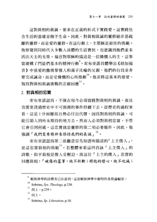 第十一韋拉內靈修的發展   235




  這對真相的真誠，要求在正義的形式下實踐愛。這實踐包

含生活的重建並賜予生命。因此，對真相真誠的靈修絕非是疏

離的靈修，而是愛的靈修。在這行動上，主耶穌是最佳的典範。

祂察覺到同時代大多數人具體的生活實況，也意識到他們並末

活出天主的光榮。福音對耶穌的描述是一位憐憫人的主，這事

實建構了門徒們基本的精神行動索布里諾具體舉出《路加福
音》中慈愛的撒瑪黎雅人和蕩子比喻的父親，他們的行為並非

要完成誡命，而是受憐憫的心所推動 10 。他並將這基本的慈愛，
視為對真相真誠挑戰的正確回應 II 。

2. 對真相的忠實

  索布里諾認為，不僅在現今必須實踐對真相的真誠，而且

也需要透過歷史中不可預測的事件持續下去。從歷史的過程來

看，這是十分困難而且勢必付出代價，因為對真相的真誠，可

能引領人到所末期待的地方去。然而人必須對真相忠實，不管

它會引到何處。這忠實就是靈修的第二項必要條件。因此，他

強調「我們需要精神來保持我們的真誠」 l2 。
  索布里諾認為第二依撒意亞先知書所描述的「上主僕人 J '

是這忠實真相的典範 13 。若整體來看這四首詠「上主僕人」的
詩歌，似乎真相是僕人受壓迫，而這位「上主的僕人」忠實的

回應真相: r 破傷的蘆葦，他不折斷;將熄的燈心，他不吹滅;




 9 解放神學的詮釋者已注意到，這是解放神學中顯明的基督論幅度。
 lOSobrim，砂'S. Theology , p.238.
 11 同上. p.239 。
 12 同上。

 13Sobrim，年 Liberati帥， p.18.
 