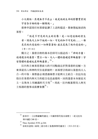 294    第伍部分      中國靈修的未來




       小大精粗，其運無乎不在 JI                  '就是他的生命的影響貫穿到

       宇宙各方面的每一個領域。」

       張春申認為任何基督徒讀了上述的描述，都會想起復活的

基督:


              「他是不可見的天主的自像，是一切受造物的首生

       者，因為天上和下地的一切，可見的和不可見的...... '都

       是在他內受造的:一切都靠著他，並且是為了他而受造的。」

        (哥一 15~16     )
       簡言之，基督宗教的基本信仰可以描述為:                    r 神的力量，

通過復活的基督，貫注一切。夫人一體的基礎是耶蛛基督;宇

宙整體的基礎也是耶穌基督」 24 。

       拉內和方東美思想最大的不同點就在於對基督的見解。方

東美認為人與神的交往是直接的，而基督宗教卻以基督為天人

合一的中保，基督徒必須透過基督才能與天主結合，但拉內也

指出在基督內與天主的結合也是直接的，因為基督本身便是天

主，在祂身上有圓滿的天主性鈞。為此，拉內稱基督為人與天
主相遇的聖事或真實象徵26 。




      到張春申， (位際範疇的補充:中國神學的基本商榷) ，胡《拉內
         與中國)) 248 頁。

      25Theo , Symbol, TI IV, p.244.
      26 參照本書第十章第二節中的(象徵神學的應用) ， 213~215 頁。
 