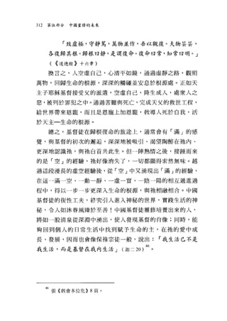 312   第伍部分   中國重修的未來




           「致虛極，守靜篤，萬物並作，吾以觀復。夫物芸芸，

      各復歸其根。歸根曰靜，是謂復命。復命曰常，知常曰明。」

       ( <<道德經》十六章)
      換言之，人空虛自己，心清平如鏡，通過虛靜之路，觀照

萬物，回歸生命的根源，深深的觸碰並安息於根源處。正如天

主子耶穌基督接受父的派遣，空虛自己，降生成人，處眾人之

惡，被列於罪犯之中。通過苦難與死亡，完成天父的救世工程，

給世界帶來恩寵，而且是恩寵上加恩寵，教導人死於白我，活

於天主一生命的根源。

      總之，基督徒在歸根復命的旅途上，通常會有「滿」的感

覺，與基督的初次的邂逅，深深地被吸引、渴望陶醉在祂內、

更深地認識祂，與祂白首共此生。但一陣熱情之後，接腫而來

的是「空」的經驗，祂好像消失了，一切都顯得索然無味。越

過這段漫長的虛空經驗後，從「空」中又湧現出「滿」的經驗，

在這一滿一空、一動一靜、一虛一實、一陰一陽的相互遞進過

程中，得以一步一步更深入生命的根源，與祂相融相合。中國

基督徒的復性工夫，終究引人進入神秘的世界，實踐生活的神

秘，令人如沐春風臻於至善!中國基督徒靈修培養出來的人，

將如一股清泉從深淵中湧出，使人發現基督的宵像;同時，能

夠回到個人的日常生活中找到賦予生命的主，在祂的愛中成

長、發展，因而也會像保祿宗徒一般，說出:          r 我生活已不是

我生活，而是基督在我內生活 J (迦二 20)46 。




      46 張《教會本位化)) 8 頁。
 