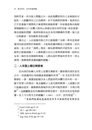 24   第壹部分拉內的重修觀




到的答案，再次放入問題之中，因此他體會到自己有無限的可

能性。人經驗到自己之為精神，但不是純粹的精神。他深知自

己不是那個不發間和不被發間的無限真實，但是他能夠向無限

視域敞開自己。反觀人的內心深處呈現出來的空虛，卻是真實、

無法逃脫的問題，他深知無法由自身得到圓滿的答覆。他只是

一位聆聽者，等待絕對者的回應9 。
      簡言之，人在認識有限之中已經超越了有限。唯有當他察

覺到有限是相對於無限時，才能夠意識到限度之為限度。拉內

認為，當人肯定「詢問」僅是一個有限視域的可能性時，這可

能性已經被超越了。人藉此顯示出自己是與無限視域一起的存

有者。倘若沒有無限的視域，人將沉浸於對象的世界中，停止

發間，那麼他將逃避超驗的經驗。


二、人本質上嚮往無限者

      拉內深信每個人本質上是嚮往無限者。縱使他沉浸於此世

之中，仍意識到自身超越直接經驗的世界 10 。在《在世界中的
精神》一書，他嘗試給隱含在人們認知的具體行為中的一切，

賦予哲學上的理由。他企圖顯示人是有限的精神，人認識生活

只能藉由設定一個無限的視域作為它的可能性條件，才得以理

解 II 。這個觀點在拉內晚期的神學思想中，仍具有決定性的影
響。在(今日對天主的經驗) (1969) 一文中，拉內寫道 12
             「當我們真確地意識到在許多方面我們是有限存有



     9Found-Faith, PP-31~32
     10 同上， pp.140~142 。
     11 參照 Spirit in World, pp.15~22.
     12Exp God, TI XL pp.l55~156.
 