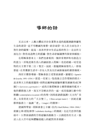 導師的話




      互古以來，人類大體而言存在著對永遠的超越奧蹟與靈性

生命的渴望，是不可磨滅的事實。此份渴望，在入世方面包含:

對社會的關懷，提高、改善世界中生活品質的努力。在出世方

面包含:對崇高造物主的震攝，對生命終極關懷的探索與解脫。

     在耶穌基督身上，我們也會看到一個非常奧妙和有創造力

的張力，即祂是降生為人的納區肋人耶穌;也是超越一切受造

物的天主聖于第二位:聖言。因此，跟隨耶穌基督的人，即基

督徒，在其靈修生活中，亦有入世及出世兩個層面的靈修傳統。

      西班牙靈修導師、耶穌會創立者聖依納爵﹒羅耀拉( Ignacio

de Loyola, 1491~1556) ，原是一名軍人，悔改後立志作耶穌的精兵，
追求與天主的親密關係，而將此種神秘經驗與靈性操練寫成〈神

操 ) (E，/εr，叫
     勾e陀的 CαI
          .Cα 川
            陀
            l

他的靈修既入世，而又不忽略出世的一面，成為強調行動中的

默觀( contemplative in action )的典型。因為依納爵強調:天主的「美

善」及常常更大的「天主聖三 J           (Deus semper maior) ，因此在靈

修與服務上，強調「更 J         (magis) 的精神。

      德國神學家、耶穌會會士卡爾﹒拉內 (Karl Rah間， 1904~1984)'

依據士林/經院神學(叫叫astic theology )的傳統，在近代哲學的脈

絡中，以聖依納爵的宗教經驗為推動力。以創造性的方式，描

述人在入世中能夠體驗超越人的絕對美善奧蹟。
 