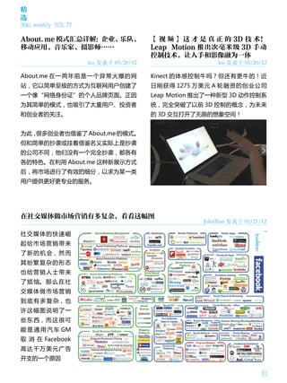 精
选
36kr weekly VOL 77

About.me 模式汇总详解：企业、乐队、                  【 视 频 】 这 才 是 真 正 的 3D 技 术！
移动应用、音乐家、摄影师……                          Leap Motion 推出次毫米级 3D 手动
                                        控制技术，让人手和影像融为一体
                     leo 发表于 05/20/12                   leo 发表于 05/20/12

About.me 在一两年前是一个异常火爆的网                 Kinect 的体感控制牛吗？但还有更牛的！近
站，它以简单至极的方式为互联网用户创建了                    日刚获得 1275 万美元 A 轮融资的创业公司
一个像“网络身份证”的个人品牌页面。正因                    Leap Motion 推出了一种新型 3D 动作控制系
为其简单的模式，也吸引了大量用户、投资者                    统，完全突破了以前 3D 控制的概念，为未来
和创业者的关注。                                的 3D 交互打开了无限的想象空间！


为此，很多创业者也借鉴了 About.me 的模式。
但和简单的抄袭或挂着借鉴名义实际上是抄袭
的公司不同，他们没有一个完全抄袭，都各有
各的特色。在利用 About.me 这种新展示方式
后，将市场进行了有效的细分，以求为某一类
用户提供更好更专业的服务。




在社交媒体做市场营销有多复杂，看看这幅图
                                                    JohnTian 发表于 05/21/12

社交媒体的快速崛
起给市场营销带来
了 新 的 机 会， 然 而
其纷繁复杂的形态
也给营销人士带来
了 烦 恼。 那 么 在 社
交媒体做市场营销
到 底 有 多 复 杂， 也
许这幅图说明了一
些 东 西， 而 这 很 可
能 是 通 用 汽 车 GM
取 消 在 Facebook
高达千万美元广告
开支的一个原因

                                                                       10
 