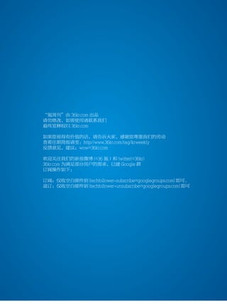 36kr weekly VOL 77




           “氪周刊”由 36kr.com 出品
           请勿修改，如需使用请联系我们
           最终览释权归 36kr.com

           如果您视得有价值的话，请告诉大家，感谢您尊重我们的劳动
           查看往期简报请至：http//www.36kr.com/tag/krweekly
           反馈意见，建议：wow@36kr.com

           欢迎关注我们的新浪微博 (@36 氪）和 twitter(@36kr)
           36kr.com 为满足部分用户的需求，已建 Google 群
           订阅操作如下：

           订阅：仅收空白邮件到 [techfollower+subscribe@googlegroups.com] 即可。
           退订：仅收空白邮件到 [techfollower+unsubscribe@googlegroups.com] 即可




                                                                       13
 