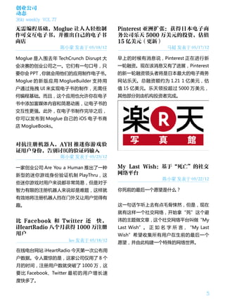 创业公司
动态
36kr weekly VOL 77

无需编程基础，Moglue 让人人轻松制                       Pinterest 亚洲扩张：获得日本电子商
作可交互电子书，并推出自己的电子书                          务公司乐天 5000 万美元的投资，估值
商店                                         15 亿美元（更新）
                     陈小蒙 发表于 05/18/12                       马超 发表于 05/17/12

Moglue 是入围去年 TechCrunch Disrupt 大          早上的时候有消息说，Pinterest 正在进行新
会决赛的创业公司之一。它们有一句口号，只                       一轮融资。现在该消息又有了进展，Pinterest
要你会 PPT，你就会用他们的应用制作电子书。                    的新一轮融资领头者将是日本最大的电子商务
Moglue 的 新 版 应 用 MoglueBuilder 支 持 用       网站乐天。总融资额约为 1.21 1 亿美元，估
户通过拖拽 UI 来实现电子书的制作，无需任                     值 15 亿美元。乐天领投超过 5000 万美元，
何编程基础。而且，这个应用也允许你在电子                       其他部分则由机构投资者完成。
书中添加富媒体内容和简易动画，让电子书的
交互性更强。此外，在电子书制作完毕之后，
你可以发布到 Moglue 自己的 iOS 电子书商
店 MoglueBooks。



对抗注册机器人，AYH 推迷你游戏验
证用户身份，告别讨厌的验证码输入
                     陈小蒙 发表于 05/23/12

一家创业公司 Are You a Human 推出了一种               My Last Wish：基于“死亡”的社交
新型的迷你游戏身份验证机制 PlayThru，这                   网络平台
                                                          陈小蒙 发表于 05/22/12
些迷你游戏对用户来说都非常简易，但是对于
智力有限的注册机器人来说却是难题，这样就                       你死前的最后一个愿望是什么？
有效地将注册机器人挡在门外又让用户觉得有
趣。                                         这一句话乍听上去有点毛骨悚然，但是，现在
                                           就有这样一个社交网络，开始拿“死”这个避
比 Facebook 和 Twitter 还 快，                  讳的主题做文章，这个社交网络平台叫做“My
iHeartRadio 八个月获得 1000 万注册                 Last Wish”。 正 如 名 字 所 言，“My Last
用户                                         Wish”希望收集所有用户在生前的最后一个
                        leo 发表于 05/18/12
                                           愿望，并由此构建一个特殊的网络世界。
在线电台网站 iHeartRadio 今天第一次公布用
户数据。令人震惊的是，这家公司仅用了 8 个
月的时间，注册用户数就突破了 1000 万，这
要 比 Facebook、Twitter 最 初 的 用 户 增 长 速
度快多了。

                                                                          5
 