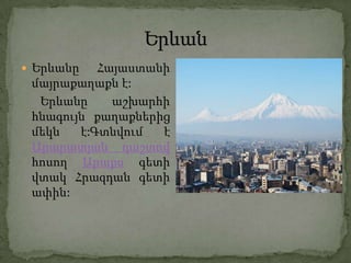  Երևանը   Հայաստանի
 մայրաքաղաքն է:
  Երևանը     աշխարհի
 հնագույն քաղաքներից
 մեկն   է:Գտնվում  է
 Արարատյան դաշտով
 հոսող Արաքս գետի
 վտակ Հրազդան գետի
 ափին:
 