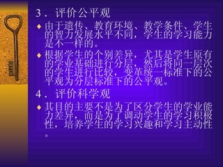 3 ．评价公平观 由于遗传、教育环境、教学条件、学生的智力发展水平不同，学生的学习能力是不一样的。 根据学生的个别差异，尤其是学生原有的学业基础进行分层，然后将同一层次的学生进行比较，变革统一标准下的公平观为分层标准下的公平观。   4 ．评价科学观 其目的主要不是为了区分学生的学业能力差异，而是为了调动学生的学习积极性，培养学生的学习兴趣和学习主动性。 