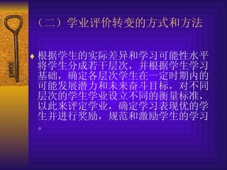根据学生的实际差异和学习可能性水平将学生分成若干层次，并根据学生学习基础，确定各层次学生在一定时期内的可能发展潜力和未来奋斗目标，对不同层次的学生学业设立不同的衡量标准，以此来评定学业，确定学习表现优的学生并进行奖励，规范和激励学生的学习。 （二）学业 评价转变的方式和方法 