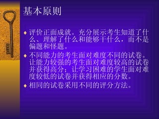 基本原则 评价正面成就。充分展示考生知道了什么、理解了什么和能够干什么，而不是偏题和怪题。 不同能力的考生面对难度不同的试卷。让能力较强的考生面对难度较高的试卷并获得高分；让学习困难的学生面对难度较低的试卷并获得相应的分数。 相同的试卷采用不同的评分方法。 