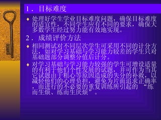 1 ．目标难度 处理好学生学业目标难度问题，确保目标难度的适宜性，不同学生应有不同的要求，确保大多数学生经过努力能有效地实现。  2 ．成绩评价方法 相同测试对不同层次学生可采用不同的计分方法，如对学习基础与学习能力较差的学生只对基础题部分调整分值后计分。 对学习基础与学习能力较强的学生可增设适量的有利于他们个性发展的试题，并可作为当其它试题由于粗心等原因造成的失分的补救，以减轻他们的心理负担，避免为片面追求正确率，而进行的不必要的重复训练所引起的 “练而生烦、练而生厌烦”。 