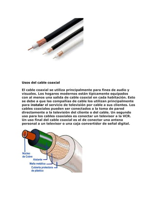 Usos del cable coaxial
El cable coaxial se utiliza principalmente para fines de audio y
visuales. Los hogares modernos están típicamente equipados
con al menos una salida de cable coaxial en cada habitación. Esto
se debe a que las compañías de cable los utilizan principalmente
para instalar el servicio de televisión por cable a sus clientes. Los
cables coaxiales pueden ser conectados a la toma de pared
directamente a la televisión del cliente o del cable. Un segundo
uso para los cables coaxiales es conectar un televisor a la VCR.
Un uso final del cable coaxial es el de conectar una antena
personal a un televisor o una caja convertidor de señal digital.
 