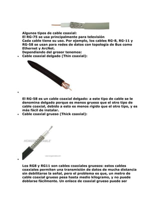 Algunos tipos de cable coaxial:
El RG-75 se usa principalmente para televisión
Cada cable tiene su uso. Por ejemplo, los cables RG-8, RG-11 y
RG-58 se usan para redes de datos con topología de Bus como
Ethernet y ArcNet.
Dependiendo del grosor tenemos:
 Cable coaxial delgado (Thin coaxial):

El RG-58 es un cable coaxial delgado: a este tipo de cable se le
denomina delgado porque es menos grueso que el otro tipo de
cable coaxial, debido a esto es menos rígido que el otro tipo, y es
más fácil de instalar.
 Cable coaxial grueso (Thick coaxial):

Los RG8 y RG11 son cables coaxiales gruesos: estos cables
coaxiales permiten una transmisión de datos de mucha distancia
sin debilitarse la señal, pero el problema es que, un metro de
cable coaxial grueso pesa hasta medio kilogramo, y no puede
doblarse fácilmente. Un enlace de coaxial grueso puede ser
 
