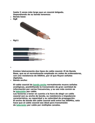 hasta 3 veces más largo que un coaxial delgado.
Dependiendo de su banda tenemos:
 Banda base:
 Rg8
 Rg11

Existen básicamente dos tipos de cable coaxial. El de Banda
Base, que es el normalmente empleado en redes de ordenadores,
con una resistencia de 50Ohm, por el que fluyen señales
digitales.
 Banda ancha:
El cable coaxial de banda ancha normalmente mueve señales
analógicas, posibilitando la transmisión de gran cantidad de
información por varias frecuencias, y su uso más común es
la televisión por cable.
Los factores a tener en cuenta a la hora de elegir un cable
coaxial son su ancho de banda, su resistencia o impedancia
característica, su capacidad y su velocidad de propagación.
El ancho de banda del cable coaxial está entre los 500Mhz, esto
hace que el cable coaxial sea ideal para transmisión
de televisión por cable por múltiples canales.
 