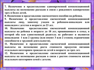 7. Назначение и предоставление единовременной компенсационной
выплаты на возмещение расходов в связи с рождением одновременно
трех и более детей.
8. Назначение и представление ежемесячного пособия на ребенка.
9. Назначение и предоставление ежемесячной компенсационной
выплаты лицу, занятому уходом за ребенком-инвалидом или
инвалидом с детства в возрасте до 23 лет.
10. Назначение предоставление ежемесячной компенсационной
выплаты на ребенка в возрасте до 18 лет, проживающего в семье, в
которой оба или единственный родитель не работают и являются
инвалидами 1 или 2 группы (или имеют 3 или 2 степень ограничения
способности к трудовой деятельности).
11. Назначение и предоставление ежемесячной компенсационной
выплаты на возмещение роста стоимости продуктов питания
отдельным категориям граждан на детей в возрасте до трех лет.
12. Назначение и предоставление ежемесячной компенсационной
выплаты на возмещение расходов в связи с ростом стоимости жизни
отдельным категориям семей с детьми.
 