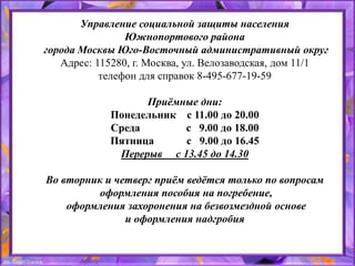 Управление социальной защиты населения
Южнопортового района
города Москвы Юго-Восточный административный округ
Адрес: 115280, г. Москва, ул. Велозаводская, дом 11/1
телефон для справок 8-495-677-19-59
Приёмные дни:
Понедельник с 11.00 до 20.00
Среда с 9.00 до 18.00
Пятница с 9.00 до 16.45
Перерыв с 13.45 до 14.30
Во вторник и четверг приём ведётся только по вопросам
оформления пособия на погребение,
оформления захоронения на безвозмездной основе
и оформления надгробия
 
