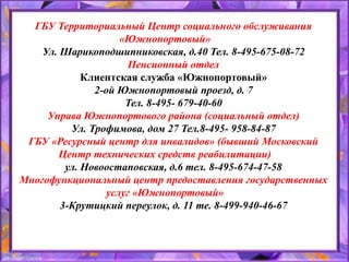 ГБУ Территориальный Центр социального обслуживания
«Южнопортовый»
Ул. Шарикоподшипниковская, д.40 Тел. 8-495-675-08-72
Пенсионный отдел
Клиентская служба «Южнопортовый»
2-ой Южнопортовый проезд, д. 7
Тел. 8-495- 679-40-60
Управа Южнопортового района (социальный отдел)
Ул. Трофимова, дом 27 Тел.8-495- 958-84-87
ГБУ «Ресурсный центр для инвалидов» (бывший Московский
Центр технических средств реабилитации)
ул. Новоостаповская, д.6 тел. 8-495-674-47-58
Многофункциональный центр предоставления государственных
услуг «Южнопортовый»
3-Крутицкий переулок, д. 11 те. 8-499-940-46-67
 