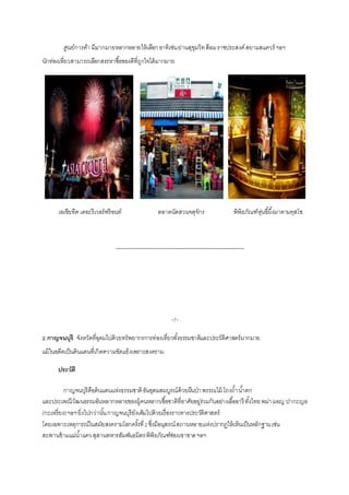 ศูนย์การค้า มีมำกมำยหลำกหลำยให้เลือกอำทิเช่นย่ำนสุขุมวิทสีลมรำชประสงค์สยำมสแควร์ ฯลฯ
นักท่องเที่ยวสำมำรถเลือกสรรหำซื้อของดีที่ถูกใจได้มำกมำย
เอเชียทีค เดอะรีเวอร์ฟร้อนท์ ตลำดนัดสวนจตุจักร พิพิธภัณฑ์หุ่นขี้ผึ้งมำดำมทุสโซ
-------------------------------------------------------------------------
-7-
2.กาญจนบุรี จังหวัดที่อุดมไปด้วยทรัพยำกรกำรท่องเที่ยวทั้งธรรมชำติและประวัติศำสตร์มำกมำย
แม้ในอดีตเป็นดินแดนที่เกิดควำมขัดแย้งเพรำะสงครำม
ประวัติ
กำญจนบุรีคือดินแดนแห่งธรรมชำติอันอุดมสมบูรณ์ด้วยผืนป่ำพรรณไม้ โถงถ้ำน้ำตก
และประเพณีวัฒนธรรมอันหลำกหลำยของผู้คนหลำกเชื้อชำติที่อำศัยอยู่ร่วมกันอย่ำงเอื้ออำรี ทั้งไทยพม่ำมอญ ปำกะญอ
(กะเหรี่ยง)ฯลฯยิ่งไปกว่ำนั้นกำญจนบุรียังเต็มไปด้วยเรื่องรำวทำงประวัติศำสตร์
โดยเฉพำะเหตุกำรณ์ในสมัยสงครำมโลกครั้งที่2ซึ่งมีอนุสรณ์สถำนหลำยแห่งปรำกฏให้เห็นเป็นหลักฐำนเช่น
สะพำนข้ำมแม่น้ำแควสุสำนทหำรสัมพันธมิตรพิพิธภัณฑ์ช่องเขำขำดฯลฯ
 