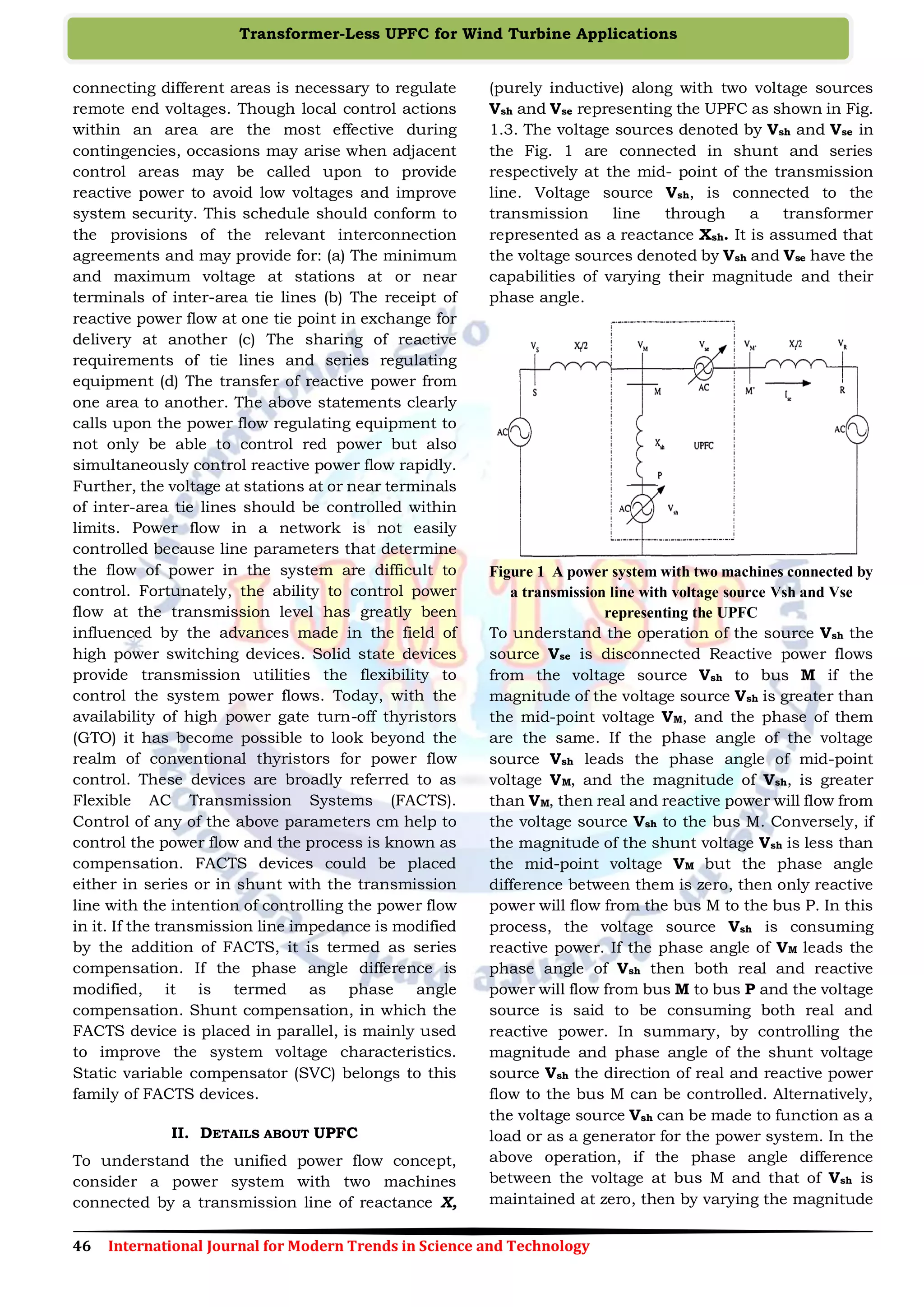46 International Journal for Modern Trends in Science and Technology
Transformer-Less UPFC for Wind Turbine Applications
connecting different areas is necessary to regulate
remote end voltages. Though local control actions
within an area are the most effective during
contingencies, occasions may arise when adjacent
control areas may be called upon to provide
reactive power to avoid low voltages and improve
system security. This schedule should conform to
the provisions of the relevant interconnection
agreements and may provide for: (a) The minimum
and maximum voltage at stations at or near
terminals of inter-area tie lines (b) The receipt of
reactive power flow at one tie point in exchange for
delivery at another (c) The sharing of reactive
requirements of tie lines and series regulating
equipment (d) The transfer of reactive power from
one area to another. The above statements clearly
calls upon the power flow regulating equipment to
not only be able to control red power but also
simultaneously control reactive power flow rapidly.
Further, the voltage at stations at or near terminals
of inter-area tie lines should be controlled within
limits. Power flow in a network is not easily
controlled because line parameters that determine
the flow of power in the system are difficult to
control. Fortunately, the ability to control power
flow at the transmission level has greatly been
influenced by the advances made in the field of
high power switching devices. Solid state devices
provide transmission utilities the flexibility to
control the system power flows. Today, with the
availability of high power gate turn-off thyristors
(GTO) it has become possible to look beyond the
realm of conventional thyristors for power flow
control. These devices are broadly referred to as
Flexible AC Transmission Systems (FACTS).
Control of any of the above parameters cm help to
control the power flow and the process is known as
compensation. FACTS devices could be placed
either in series or in shunt with the transmission
line with the intention of controlling the power flow
in it. If the transmission line impedance is modified
by the addition of FACTS, it is termed as series
compensation. If the phase angle difference is
modified, it is termed as phase angle
compensation. Shunt compensation, in which the
FACTS device is placed in parallel, is mainly used
to improve the system voltage characteristics.
Static variable compensator (SVC) belongs to this
family of FACTS devices.
II. DETAILS ABOUT UPFC
To understand the unified power flow concept,
consider a power system with two machines
connected by a transmission line of reactance X,
(purely inductive) along with two voltage sources
Vsh and Vse representing the UPFC as shown in Fig.
1.3. The voltage sources denoted by Vsh and Vse in
the Fig. 1 are connected in shunt and series
respectively at the mid- point of the transmission
line. Voltage source Vsh, is connected to the
transmission line through a transformer
represented as a reactance Xsh. It is assumed that
the voltage sources denoted by Vsh and Vse have the
capabilities of varying their magnitude and their
phase angle.
Figure 1 A power system with two machines connected by
a transmission line with voltage source Vsh and Vse
representing the UPFC
To understand the operation of the source Vsh the
source Vse is disconnected Reactive power flows
from the voltage source Vsh to bus M if the
magnitude of the voltage source Vsh is greater than
the mid-point voltage VM, and the phase of them
are the same. If the phase angle of the voltage
source Vsh leads the phase angle of mid-point
voltage VM, and the magnitude of Vsh, is greater
than VM, then real and reactive power will flow from
the voltage source Vsh to the bus M. Conversely, if
the magnitude of the shunt voltage Vsh is less than
the mid-point voltage VM but the phase angle
difference between them is zero, then only reactive
power will flow from the bus M to the bus P. In this
process, the voltage source Vsh is consuming
reactive power. If the phase angle of VM leads the
phase angle of Vsh then both real and reactive
power will flow from bus M to bus P and the voltage
source is said to be consuming both real and
reactive power. In summary, by controlling the
magnitude and phase angle of the shunt voltage
source Vsh the direction of real and reactive power
flow to the bus M can be controlled. Alternatively,
the voltage source Vsh can be made to function as a
load or as a generator for the power system. In the
above operation, if the phase angle difference
between the voltage at bus M and that of Vsh is
maintained at zero, then by varying the magnitude
 