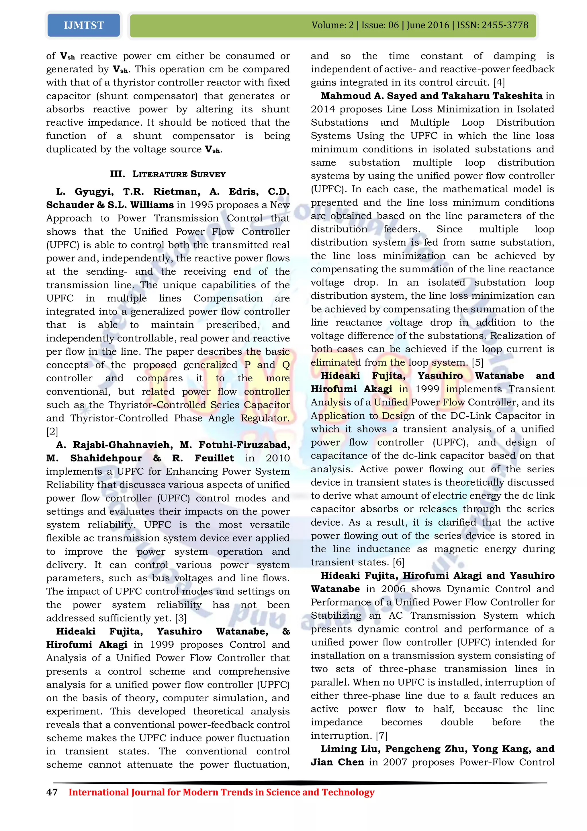 47 International Journal for Modern Trends in Science and Technology
Volume: 2 | Issue: 06 | June 2016 | ISSN: 2455-3778IJMTST
of Vsh reactive power cm either be consumed or
generated by Vsh. This operation cm be compared
with that of a thyristor controller reactor with fixed
capacitor (shunt compensator) that generates or
absorbs reactive power by altering its shunt
reactive impedance. It should be noticed that the
function of a shunt compensator is being
duplicated by the voltage source Vsh.
III. LITERATURE SURVEY
L. Gyugyi, T.R. Rietman, A. Edris, C.D.
Schauder & S.L. Williams in 1995 proposes a New
Approach to Power Transmission Control that
shows that the Unified Power Flow Controller
(UPFC) is able to control both the transmitted real
power and, independently, the reactive power flows
at the sending- and the receiving end of the
transmission line. The unique capabilities of the
UPFC in multiple lines Compensation are
integrated into a generalized power flow controller
that is able to maintain prescribed, and
independently controllable, real power and reactive
per flow in the line. The paper describes the basic
concepts of the proposed generalized P and Q
controller and compares it to the more
conventional, but related power flow controller
such as the Thyristor-Controlled Series Capacitor
and Thyristor-Controlled Phase Angle Regulator.
[2]
A. Rajabi-Ghahnavieh, M. Fotuhi-Firuzabad,
M. Shahidehpour & R. Feuillet in 2010
implements a UPFC for Enhancing Power System
Reliability that discusses various aspects of unified
power flow controller (UPFC) control modes and
settings and evaluates their impacts on the power
system reliability. UPFC is the most versatile
flexible ac transmission system device ever applied
to improve the power system operation and
delivery. It can control various power system
parameters, such as bus voltages and line flows.
The impact of UPFC control modes and settings on
the power system reliability has not been
addressed sufficiently yet. [3]
Hideaki Fujita, Yasuhiro Watanabe, &
Hirofumi Akagi in 1999 proposes Control and
Analysis of a Unified Power Flow Controller that
presents a control scheme and comprehensive
analysis for a unified power flow controller (UPFC)
on the basis of theory, computer simulation, and
experiment. This developed theoretical analysis
reveals that a conventional power-feedback control
scheme makes the UPFC induce power fluctuation
in transient states. The conventional control
scheme cannot attenuate the power fluctuation,
and so the time constant of damping is
independent of active- and reactive-power feedback
gains integrated in its control circuit. [4]
Mahmoud A. Sayed and Takaharu Takeshita in
2014 proposes Line Loss Minimization in Isolated
Substations and Multiple Loop Distribution
Systems Using the UPFC in which the line loss
minimum conditions in isolated substations and
same substation multiple loop distribution
systems by using the unified power flow controller
(UPFC). In each case, the mathematical model is
presented and the line loss minimum conditions
are obtained based on the line parameters of the
distribution feeders. Since multiple loop
distribution system is fed from same substation,
the line loss minimization can be achieved by
compensating the summation of the line reactance
voltage drop. In an isolated substation loop
distribution system, the line loss minimization can
be achieved by compensating the summation of the
line reactance voltage drop in addition to the
voltage difference of the substations. Realization of
both cases can be achieved if the loop current is
eliminated from the loop system. [5]
Hideaki Fujita, Yasuhiro Watanabe and
Hirofumi Akagi in 1999 implements Transient
Analysis of a Unified Power Flow Controller, and its
Application to Design of the DC-Link Capacitor in
which it shows a transient analysis of a unified
power flow controller (UPFC), and design of
capacitance of the dc-link capacitor based on that
analysis. Active power flowing out of the series
device in transient states is theoretically discussed
to derive what amount of electric energy the dc link
capacitor absorbs or releases through the series
device. As a result, it is clarified that the active
power flowing out of the series device is stored in
the line inductance as magnetic energy during
transient states. [6]
Hideaki Fujita, Hirofumi Akagi and Yasuhiro
Watanabe in 2006 shows Dynamic Control and
Performance of a Unified Power Flow Controller for
Stabilizing an AC Transmission System which
presents dynamic control and performance of a
unified power flow controller (UPFC) intended for
installation on a transmission system consisting of
two sets of three-phase transmission lines in
parallel. When no UPFC is installed, interruption of
either three-phase line due to a fault reduces an
active power flow to half, because the line
impedance becomes double before the
interruption. [7]
Liming Liu, Pengcheng Zhu, Yong Kang, and
Jian Chen in 2007 proposes Power-Flow Control
 