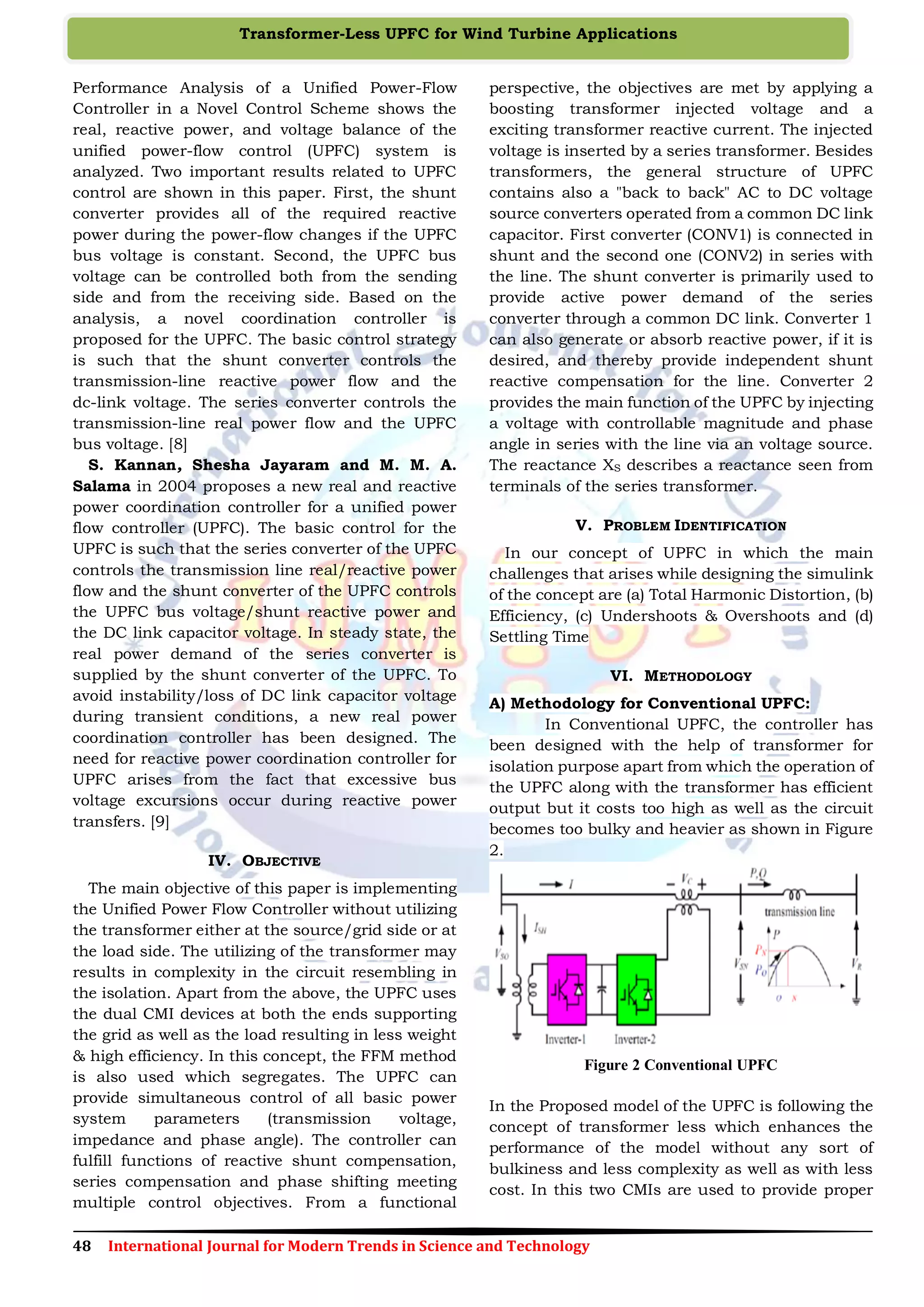 48 International Journal for Modern Trends in Science and Technology
Transformer-Less UPFC for Wind Turbine Applications
Performance Analysis of a Unified Power-Flow
Controller in a Novel Control Scheme shows the
real, reactive power, and voltage balance of the
unified power-flow control (UPFC) system is
analyzed. Two important results related to UPFC
control are shown in this paper. First, the shunt
converter provides all of the required reactive
power during the power-flow changes if the UPFC
bus voltage is constant. Second, the UPFC bus
voltage can be controlled both from the sending
side and from the receiving side. Based on the
analysis, a novel coordination controller is
proposed for the UPFC. The basic control strategy
is such that the shunt converter controls the
transmission-line reactive power flow and the
dc-link voltage. The series converter controls the
transmission-line real power flow and the UPFC
bus voltage. [8]
S. Kannan, Shesha Jayaram and M. M. A.
Salama in 2004 proposes a new real and reactive
power coordination controller for a unified power
flow controller (UPFC). The basic control for the
UPFC is such that the series converter of the UPFC
controls the transmission line real/reactive power
flow and the shunt converter of the UPFC controls
the UPFC bus voltage/shunt reactive power and
the DC link capacitor voltage. In steady state, the
real power demand of the series converter is
supplied by the shunt converter of the UPFC. To
avoid instability/loss of DC link capacitor voltage
during transient conditions, a new real power
coordination controller has been designed. The
need for reactive power coordination controller for
UPFC arises from the fact that excessive bus
voltage excursions occur during reactive power
transfers. [9]
IV. OBJECTIVE
The main objective of this paper is implementing
the Unified Power Flow Controller without utilizing
the transformer either at the source/grid side or at
the load side. The utilizing of the transformer may
results in complexity in the circuit resembling in
the isolation. Apart from the above, the UPFC uses
the dual CMI devices at both the ends supporting
the grid as well as the load resulting in less weight
& high efficiency. In this concept, the FFM method
is also used which segregates. The UPFC can
provide simultaneous control of all basic power
system parameters (transmission voltage,
impedance and phase angle). The controller can
fulfill functions of reactive shunt compensation,
series compensation and phase shifting meeting
multiple control objectives. From a functional
perspective, the objectives are met by applying a
boosting transformer injected voltage and a
exciting transformer reactive current. The injected
voltage is inserted by a series transformer. Besides
transformers, the general structure of UPFC
contains also a "back to back" AC to DC voltage
source converters operated from a common DC link
capacitor. First converter (CONV1) is connected in
shunt and the second one (CONV2) in series with
the line. The shunt converter is primarily used to
provide active power demand of the series
converter through a common DC link. Converter 1
can also generate or absorb reactive power, if it is
desired, and thereby provide independent shunt
reactive compensation for the line. Converter 2
provides the main function of the UPFC by injecting
a voltage with controllable magnitude and phase
angle in series with the line via an voltage source.
The reactance XS describes a reactance seen from
terminals of the series transformer.
V. PROBLEM IDENTIFICATION
In our concept of UPFC in which the main
challenges that arises while designing the simulink
of the concept are (a) Total Harmonic Distortion, (b)
Efficiency, (c) Undershoots & Overshoots and (d)
Settling Time
VI. METHODOLOGY
A) Methodology for Conventional UPFC:
In Conventional UPFC, the controller has
been designed with the help of transformer for
isolation purpose apart from which the operation of
the UPFC along with the transformer has efficient
output but it costs too high as well as the circuit
becomes too bulky and heavier as shown in Figure
2.
Figure 2 Conventional UPFC
In the Proposed model of the UPFC is following the
concept of transformer less which enhances the
performance of the model without any sort of
bulkiness and less complexity as well as with less
cost. In this two CMIs are used to provide proper
 